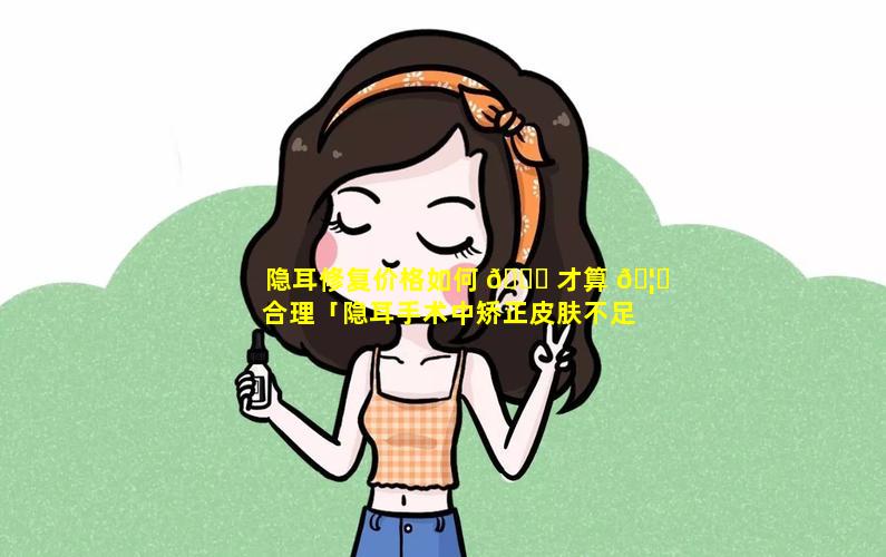 隐耳修复价格如何 🕊 才算 🦍 合理「隐耳手术中矫正皮肤不足的方法有哪些」